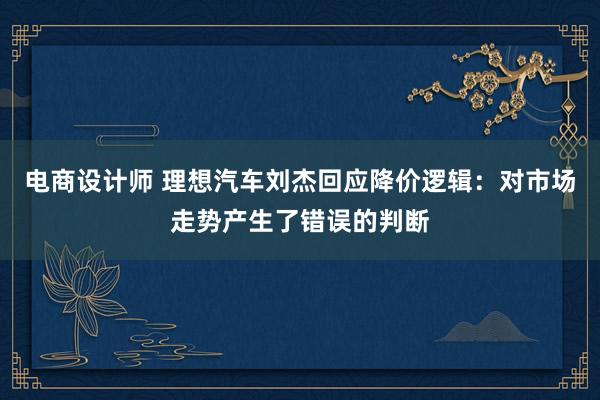 电商设计师 理想汽车刘杰回应降价逻辑：对市场走势产生了错误的判断