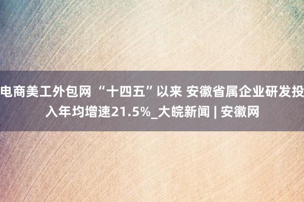 电商美工外包网 “十四五”以来 安徽省属企业研发投入年均增速21.5%_大皖新闻 | 安徽网