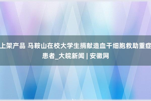 上架产品 马鞍山在校大学生捐献造血干细胞救助重症患者_大皖新闻 | 安徽网