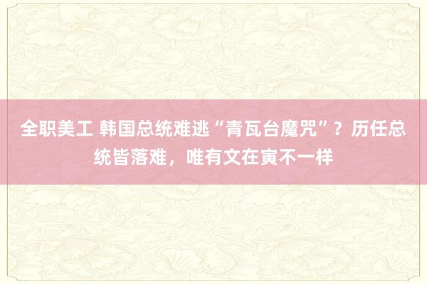 全职美工 韩国总统难逃“青瓦台魔咒”？历任总统皆落难，唯有文在寅不一样