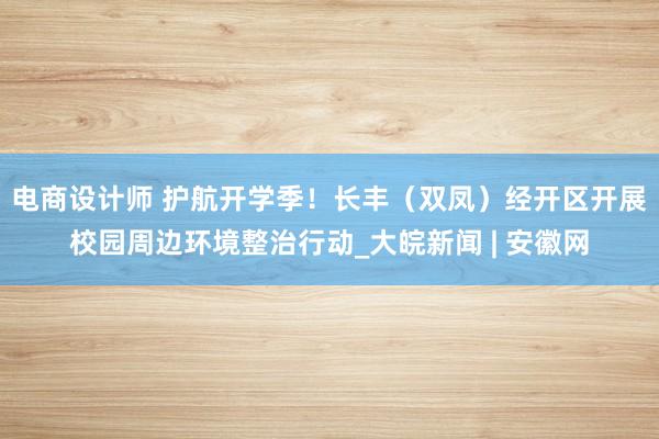 电商设计师 护航开学季！长丰（双凤）经开区开展校园周边环境整治行动_大皖新闻 | 安徽网