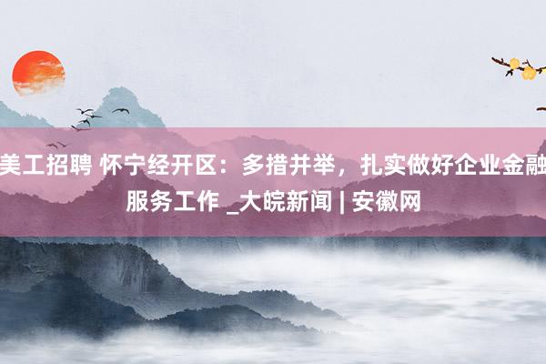 美工招聘 怀宁经开区：多措并举，扎实做好企业金融服务工作 _大皖新闻 | 安徽网